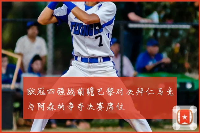 欧冠四强战前瞻巴黎对决拜仁马竞与阿森纳争夺决赛席位