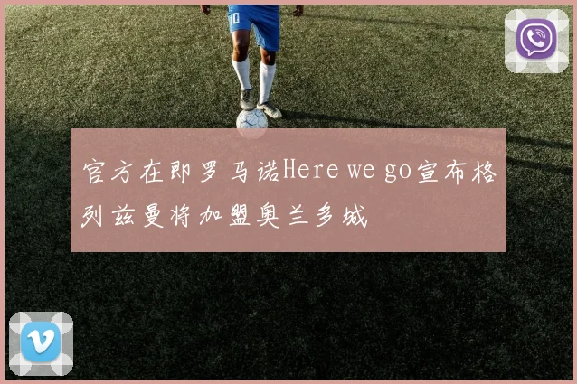 官方在即罗马诺Here we go宣布格列兹曼将加盟奥兰多城