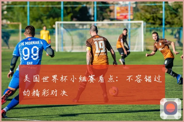 美国世界杯小组赛看点：不容错过的精彩对决
